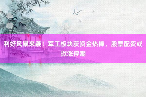 利好风暴来袭！军工板块获资金热捧，股票配资或掀涨停潮