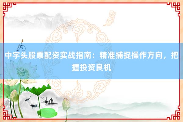 中字头股票配资实战指南：精准捕捉操作方向，把握投资良机