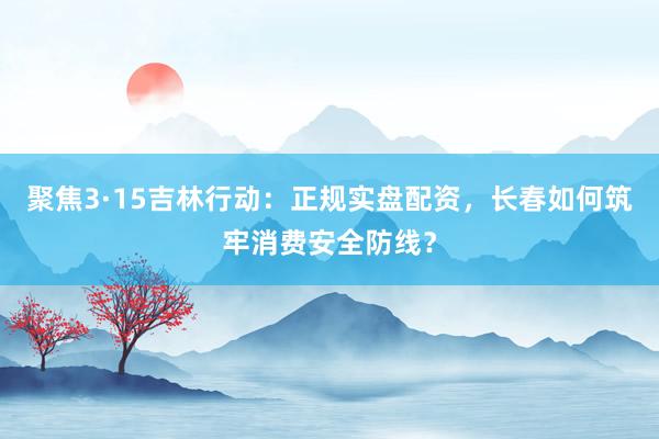 聚焦3·15吉林行动：正规实盘配资，长春如何筑牢消费安全防线？
