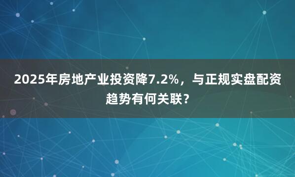 2025年房地产业投资降7.2%，与正规实盘配资趋势有何关联？