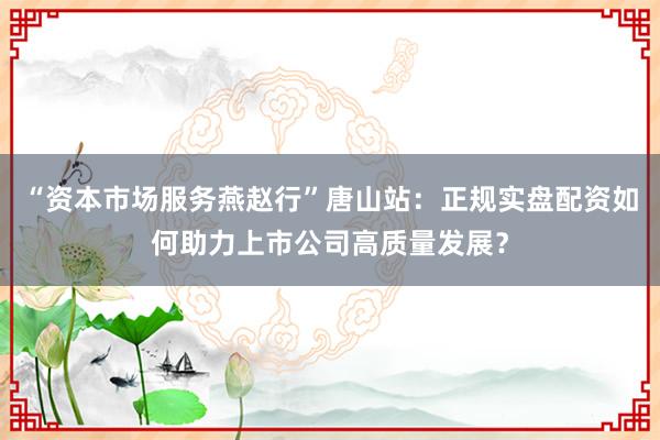 “资本市场服务燕赵行”唐山站：正规实盘配资如何助力上市公司高质量发展？