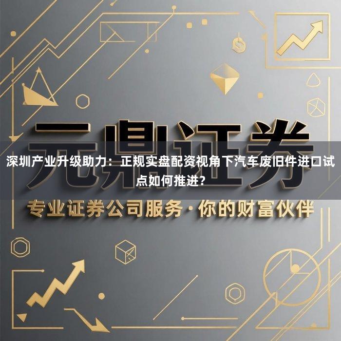 深圳产业升级助力：正规实盘配资视角下汽车废旧件进口试点如何推进？
