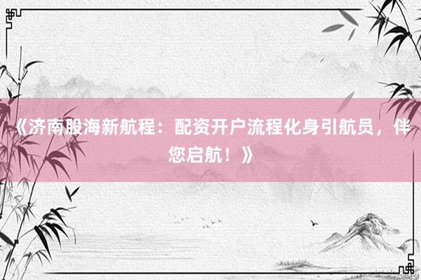 《济南股海新航程：配资开户流程化身引航员，伴您启航！》