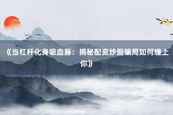 《当杠杆化身吸血藤:揭秘配资炒股骗局如何缠上你》