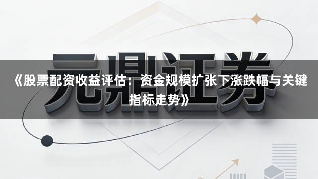 《股票配资收益评估：资金规模扩张下涨跌幅与关键指标走势》