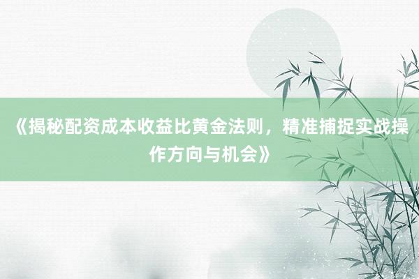 《揭秘配资成本收益比黄金法则，精准捕捉实战操作方向与机会》