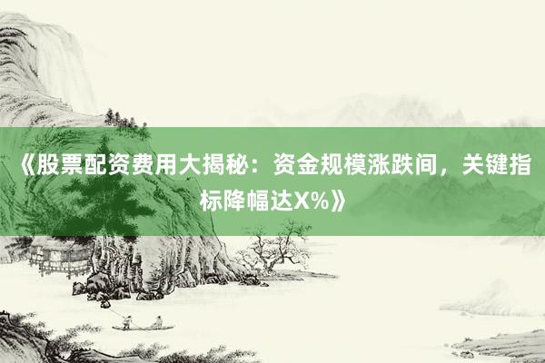 《股票配资费用大揭秘:资金规模涨跌间,关键指标降幅达X%》