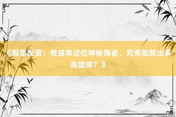 《股票配资：收益率这位神秘舞者，究竟能跳出多高旋律？》