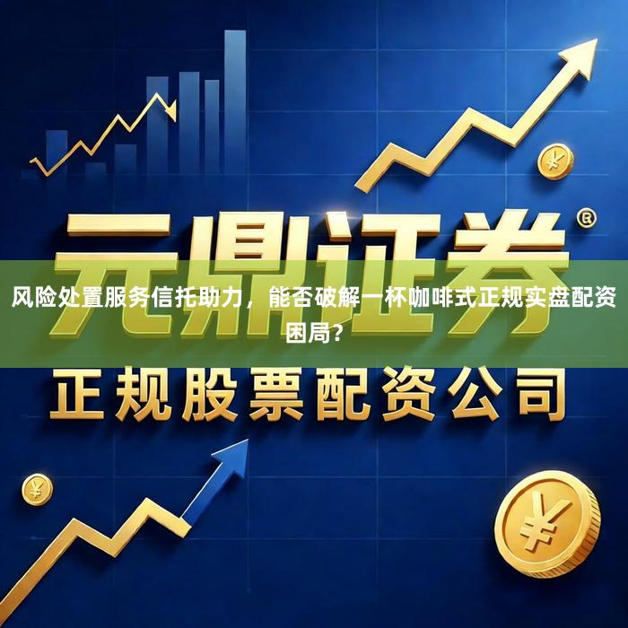风险处置服务信托助力，能否破解一杯咖啡式正规实盘配资困局？