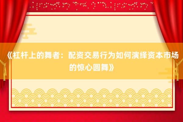 《杠杆上的舞者：配资交易行为如何演绎资本市场的惊心圆舞》