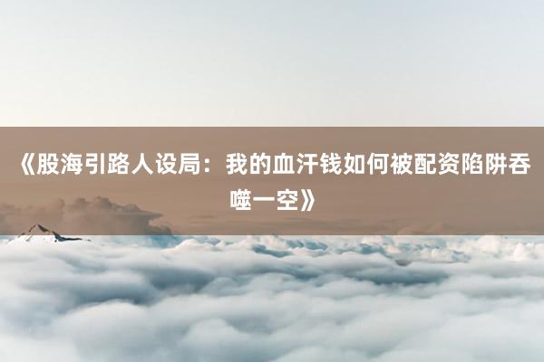 《股海引路人设局：我的血汗钱如何被配资陷阱吞噬一空》