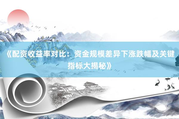 《配资收益率对比：资金规模差异下涨跌幅及关键指标大揭秘》