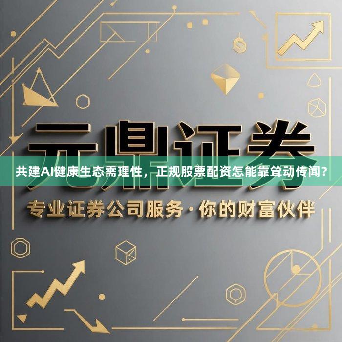 共建AI健康生态需理性，正规股票配资怎能靠耸动传闻？