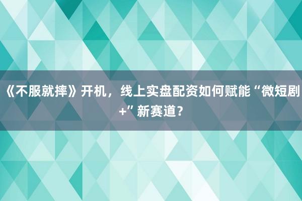 《不服就摔》开机，线上实盘配资如何赋能“微短剧+”新赛道？