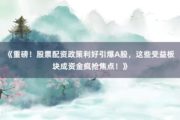 《重磅！股票配资政策利好引爆A股，这些受益板块成资金疯抢焦点！》