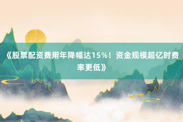 《股票配资费用年降幅达15%！资金规模超亿时费率更低》