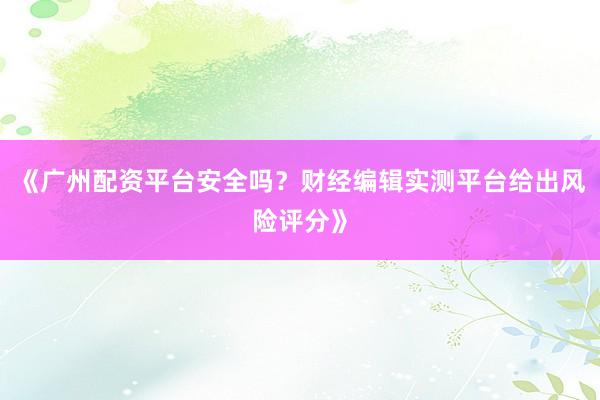 《广州配资平台安全吗？财经编辑实测平台给出风险评分》