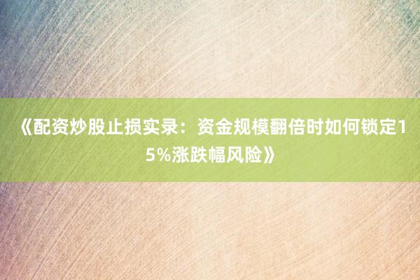 《配资炒股止损实录：资金规模翻倍时如何锁定15%涨跌幅风险》