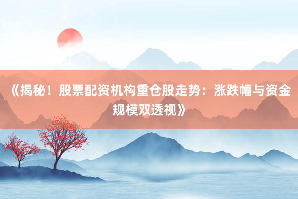 《揭秘！股票配资机构重仓股走势：涨跌幅与资金规模双透视》