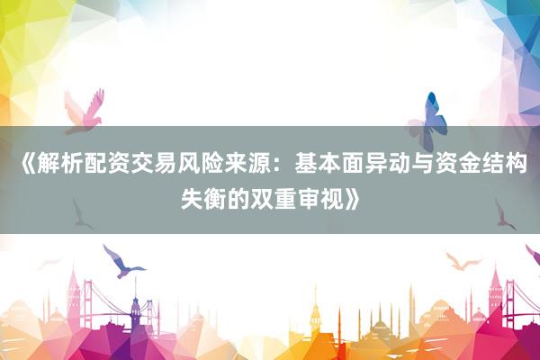 《解析配资交易风险来源：基本面异动与资金结构失衡的双重审视》