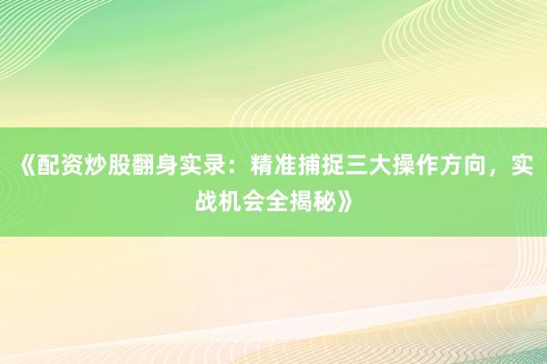 《配资炒股翻身实录：精准捕捉三大操作方向，实战机会全揭秘》