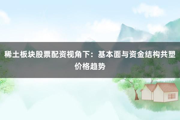 稀土板块股票配资视角下：基本面与资金结构共塑价格趋势