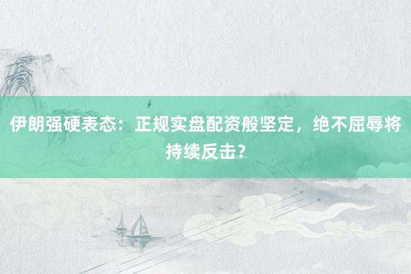 伊朗强硬表态：正规实盘配资般坚定，绝不屈辱将持续反击？