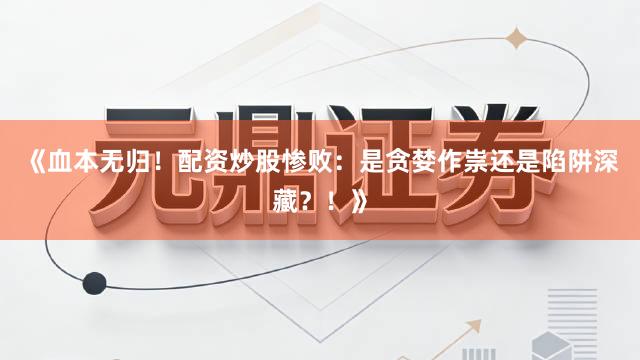 《血本无归！配资炒股惨败：是贪婪作祟还是陷阱深藏？！》