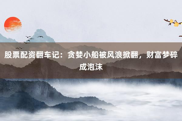 股票配资翻车记：贪婪小船被风浪掀翻，财富梦碎成泡沫