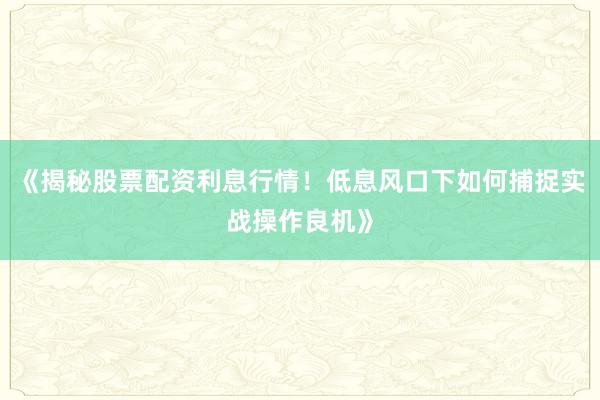 《揭秘股票配资利息行情！低息风口下如何捕捉实战操作良机》