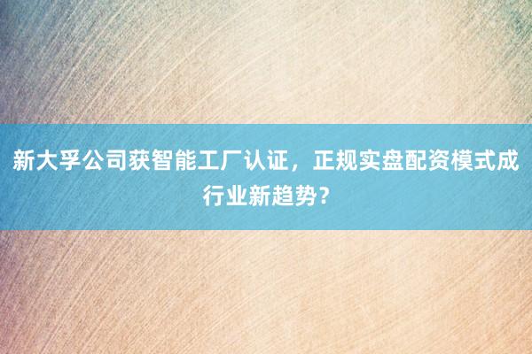 新大孚公司获智能工厂认证，正规实盘配资模式成行业新趋势？