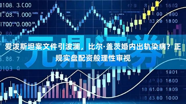 爱泼斯坦案文件引波澜，比尔·盖茨婚内出轨染病？正规实盘配资般理性审视
