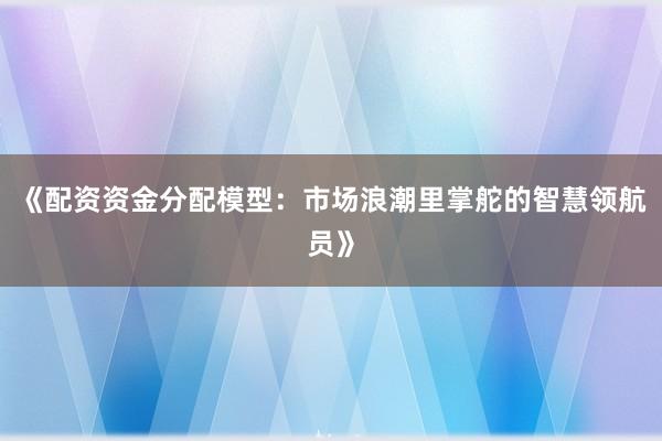 《配资资金分配模型:市场浪潮里掌舵的智慧领航员》