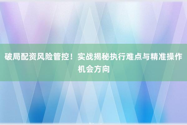 破局配资风险管控！实战揭秘执行难点与精准操作机会方向